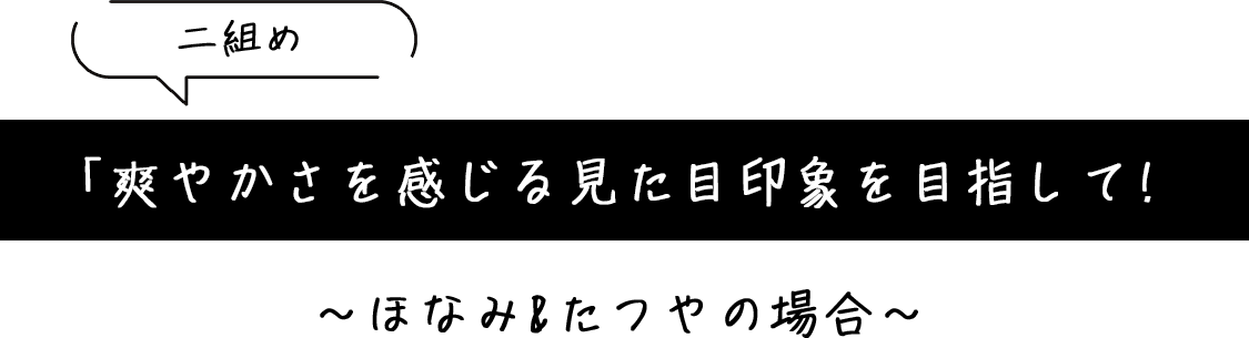 「爽やかさを感じる見た目印象を目指して!」~ほなみ&たつやの場合~